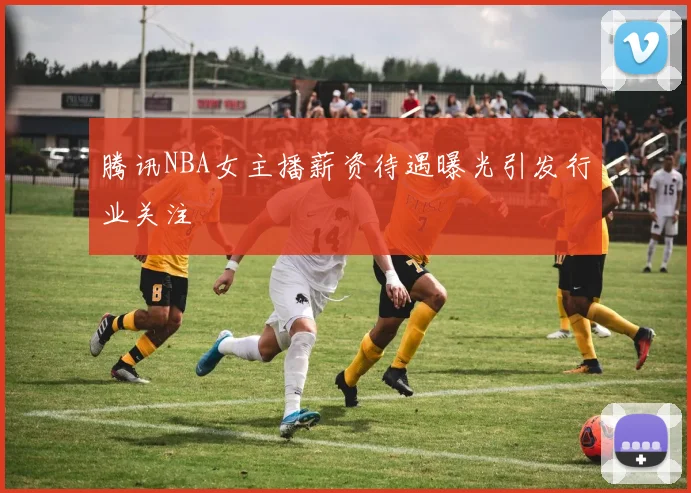 腾讯NBA女主播薪资待遇曝光引发行业关注