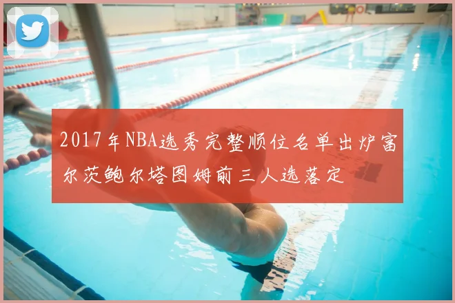 2017年NBA选秀完整顺位名单出炉富尔茨鲍尔塔图姆前三人选落定