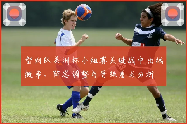 智利队美洲杯小组赛关键战中出线概率、阵容调整与晋级看点分析