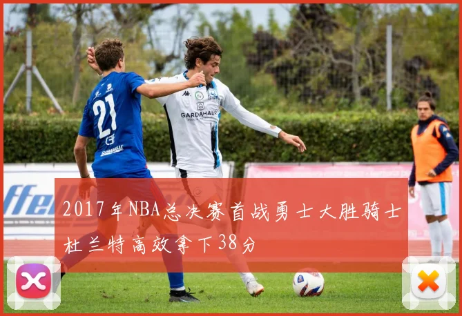 2017年NBA总决赛首战勇士大胜骑士杜兰特高效拿下38分