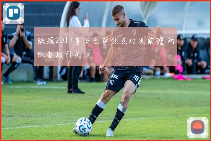 欧冠2017皇马巴萨焦点对决前瞻 两队备战引关注