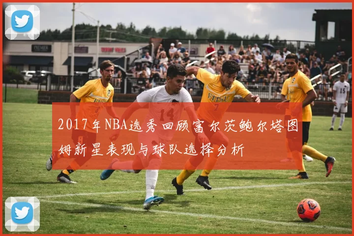 2017年NBA选秀回顾富尔茨鲍尔塔图姆新星表现与球队选择分析