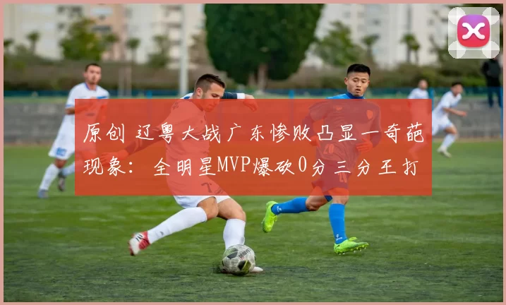 原创 辽粤大战广东惨败凸显一奇葩现象：全明星MVP爆砍0分三分王打铁