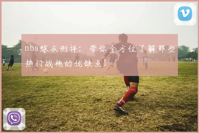 nba球衣测评：带你全方位了解那些热门战袍的优缺点！