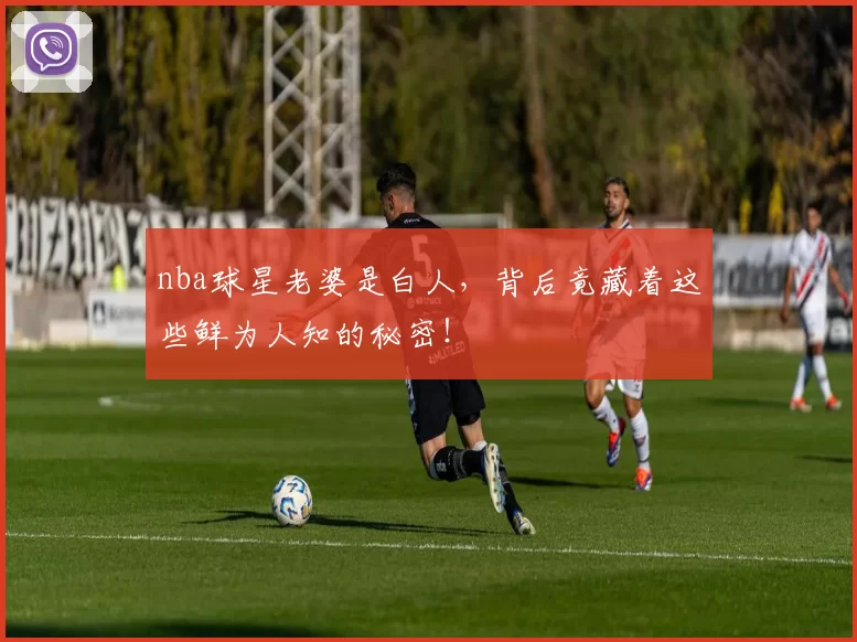 nba球星老婆是白人，背后竟藏着这些鲜为人知的秘密！